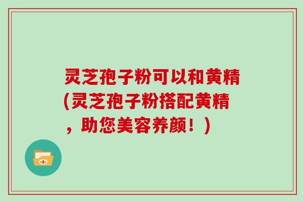 灵芝孢子粉可以和黄精(灵芝孢子粉搭配黄精，助您美容养颜！)