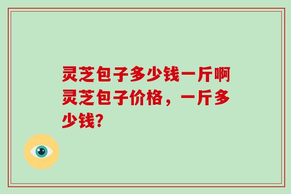 灵芝包子多少钱一斤啊灵芝包子价格，一斤多少钱？