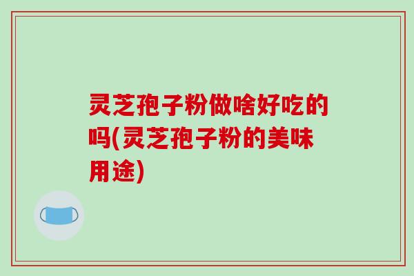 灵芝孢子粉做啥好吃的吗(灵芝孢子粉的美味用途)