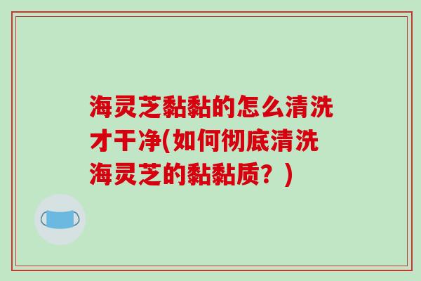 海灵芝黏黏的怎么清洗才干净(如何彻底清洗海灵芝的黏黏质？)