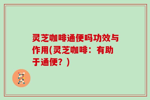 灵芝咖啡通便吗功效与作用(灵芝咖啡：有助于通便？)