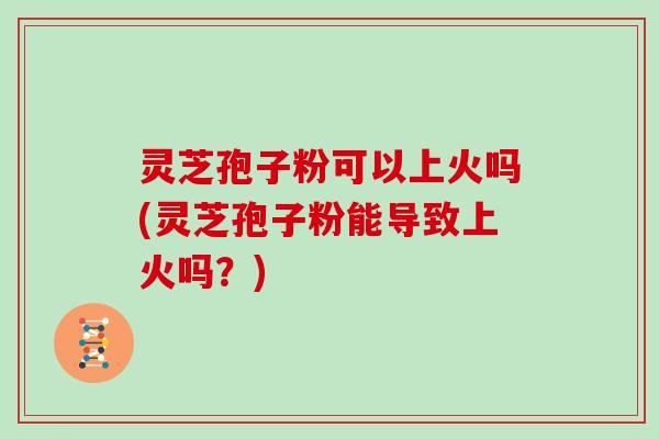 灵芝孢子粉可以上火吗(灵芝孢子粉能导致上火吗？)