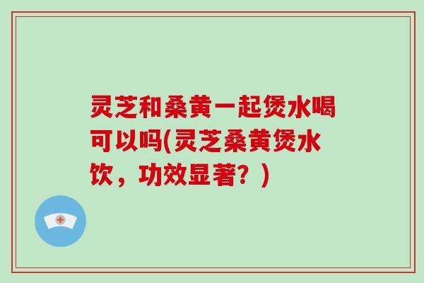 灵芝和桑黄一起煲水喝可以吗(灵芝桑黄煲水饮，功效显著？)