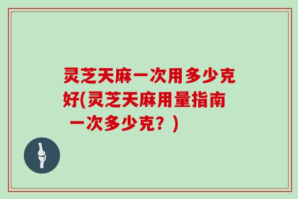 灵芝天麻一次用多少克好(灵芝天麻用量指南 一次多少克？)