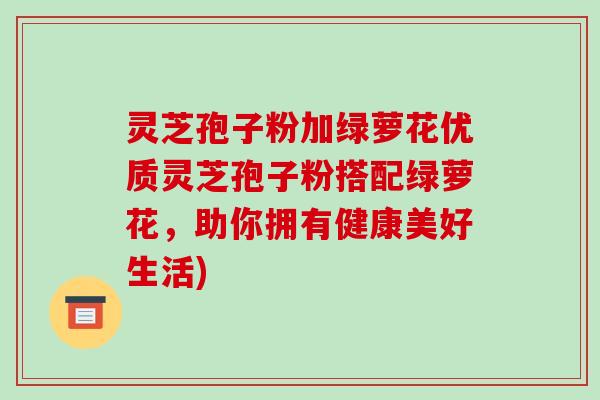 灵芝孢子粉加绿萝花优质灵芝孢子粉搭配绿萝花，助你拥有健康美好生活)