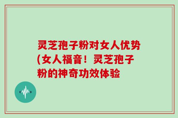 灵芝孢子粉对女人优势(女人福音！灵芝孢子粉的神奇功效体验