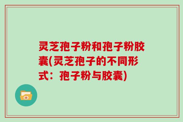 灵芝孢子粉和孢子粉胶囊(灵芝孢子的不同形式：孢子粉与胶囊)