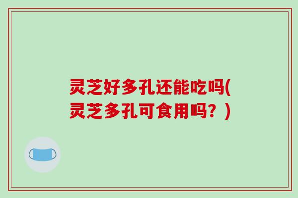 灵芝好多孔还能吃吗(灵芝多孔可食用吗?)