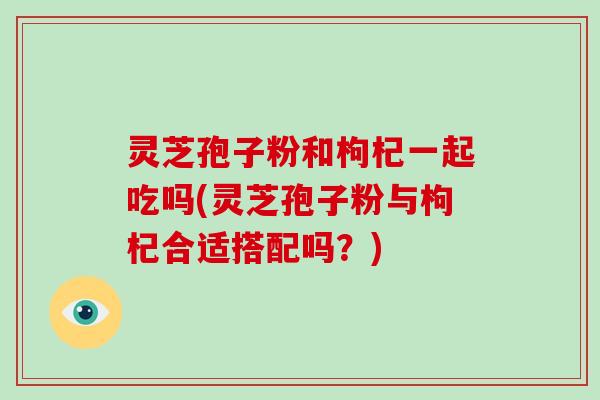 灵芝孢子粉和枸杞一起吃吗(灵芝孢子粉与枸杞合适搭配吗?)