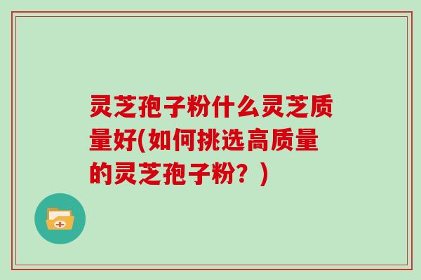 灵芝孢子粉什么灵芝质量好(如何挑选高质量的灵芝孢子粉?)