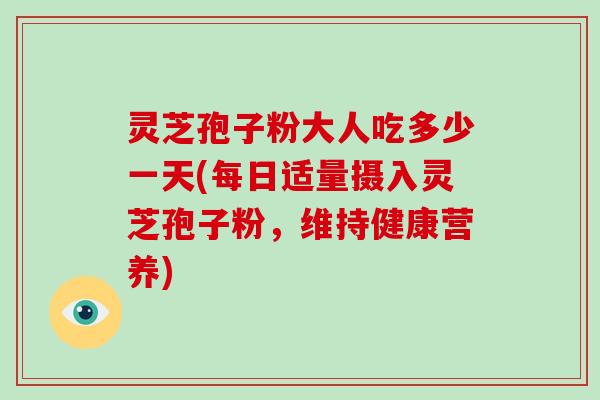 灵芝孢子粉大人吃多少一天(每日适量摄入灵芝孢子粉,维持健康营养)