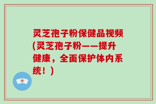 灵芝孢子粉保健品视频(灵芝孢子粉——提升健康，全面保护体内系统！)