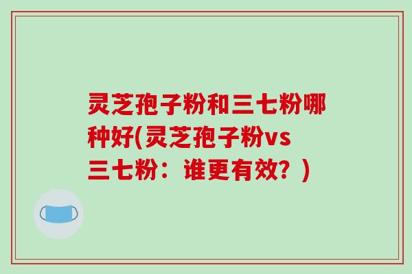 灵芝孢子粉和三七粉哪种好(灵芝孢子粉vs三七粉:谁更有效?)