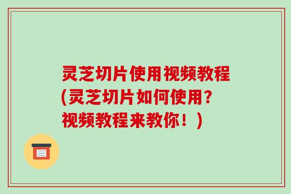 灵芝切片使用视频教程(灵芝切片如何使用?视频教程来教你!)