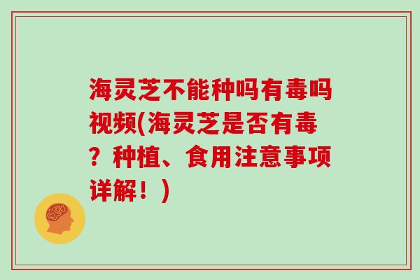 海灵芝不能种吗有毒吗视频(海灵芝是否有毒?种植、食用注意事项详解!)