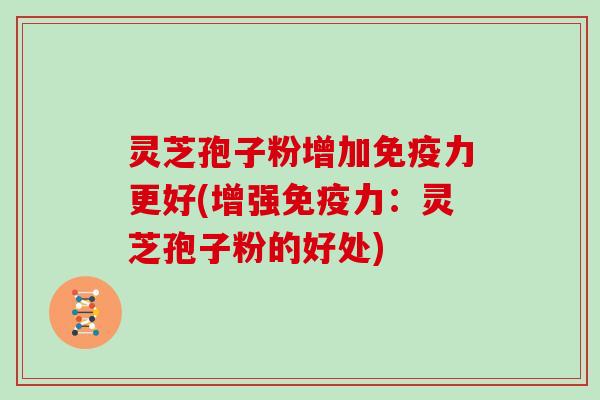 灵芝孢子粉增加免疫力更好(增强免疫力:灵芝孢子粉的好处)