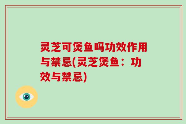 灵芝可煲鱼吗功效作用与禁忌(灵芝煲鱼：功效与禁忌)