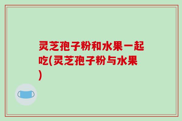 灵芝孢子粉和水果一起吃(灵芝孢子粉与水果)