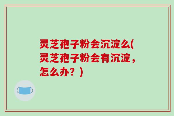 灵芝孢子粉会沉淀么(灵芝孢子粉会有沉淀,怎么办?)