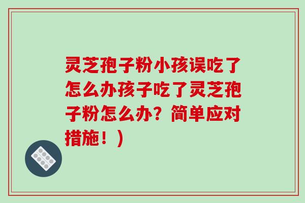 灵芝孢子粉小孩误吃了怎么办孩子吃了灵芝孢子粉怎么办?简单应对措施!)