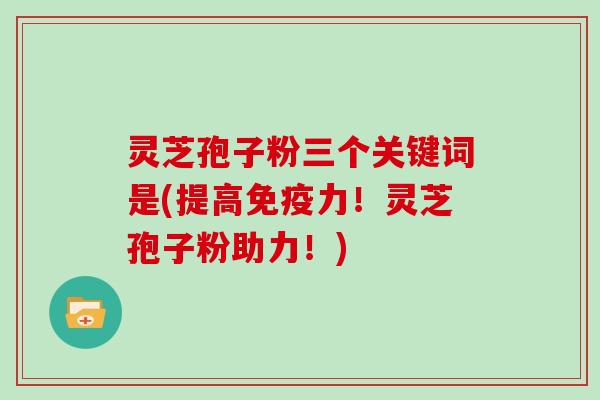 灵芝孢子粉三个关键词是(提高免疫力!灵芝孢子粉助力!)