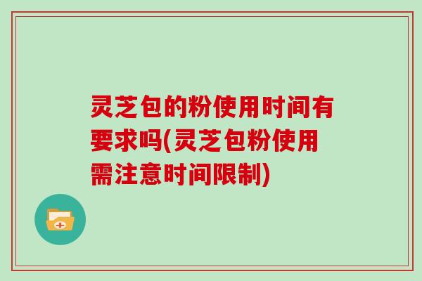 灵芝包的粉使用时间有要求吗(灵芝包粉使用需注意时间限制)