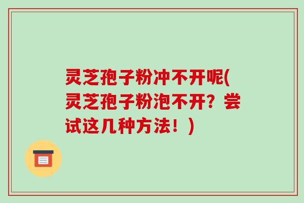 灵芝孢子粉冲不开呢(灵芝孢子粉泡不开？尝试这几种方法！)