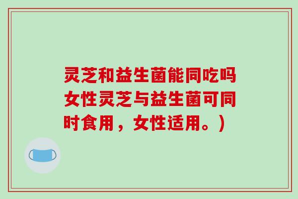 灵芝和益生菌能同吃吗女性灵芝与益生菌可同时食用,女性适用。)