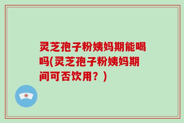 灵芝孢子粉姨妈期能喝吗(灵芝孢子粉姨妈期间可否饮用?)