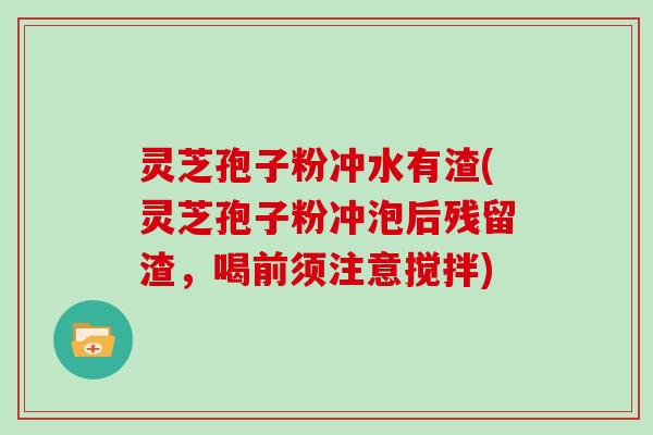 灵芝孢子粉冲水有渣(灵芝孢子粉冲泡后残留渣,喝前须注意搅拌)