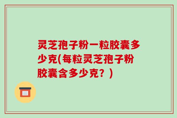 灵芝孢子粉一粒胶囊多少克(每粒灵芝孢子粉胶囊含多少克?)