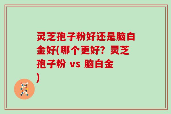 灵芝孢子粉好还是脑白金好(哪个更好?灵芝孢子粉 vs 脑白金)