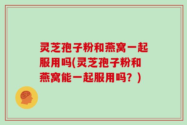 灵芝孢子粉和燕窝一起服用吗(灵芝孢子粉和燕窝能一起服用吗?)