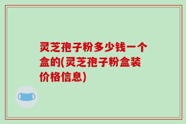灵芝孢子粉多少钱一个盒的(灵芝孢子粉盒装价格信息)