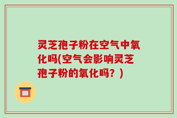 灵芝孢子粉在空气中氧化吗(空气会影响灵芝孢子粉的氧化吗?)