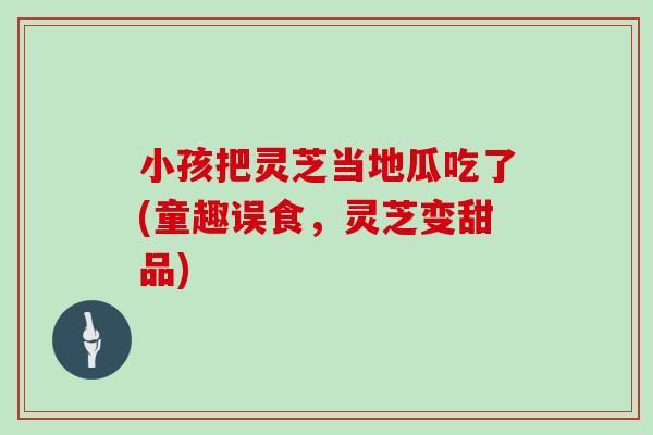 小孩把灵芝当地瓜吃了(童趣误食,灵芝变甜品)
