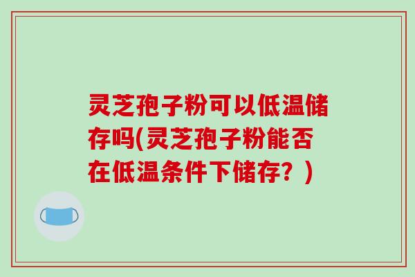 灵芝孢子粉可以低温储存吗(灵芝孢子粉能否在低温条件下储存?)