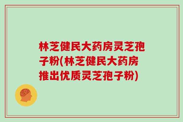 林芝健民大药房灵芝孢子粉(林芝健民大药房推出优质灵芝孢子粉)