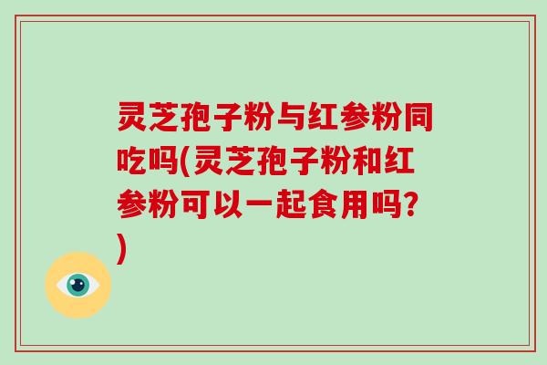 灵芝孢子粉与红参粉同吃吗(灵芝孢子粉和红参粉可以一起食用吗？)