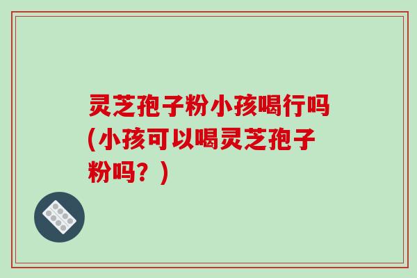 灵芝孢子粉小孩喝行吗(小孩可以喝灵芝孢子粉吗?)