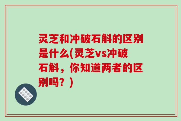 灵芝和冲破石斛的区别是什么(灵芝vs冲破石斛，你知道两者的区别吗？)