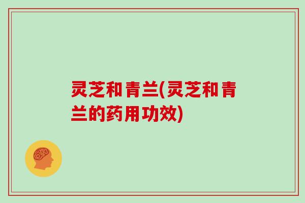 灵芝和青兰(灵芝和青兰的药用功效)