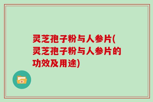 灵芝孢子粉与人参片(灵芝孢子粉与人参片的功效及用途)