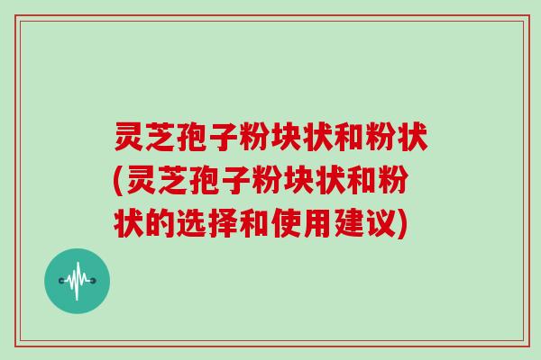 灵芝孢子粉块状和粉状(灵芝孢子粉块状和粉状的选择和使用建议)
