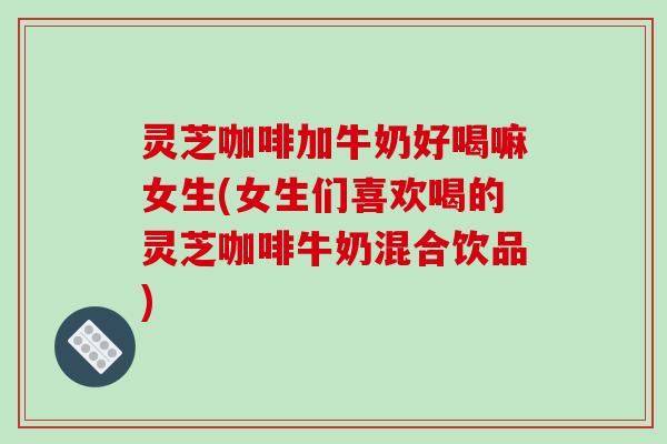 灵芝咖啡加牛奶好喝嘛女生(女生们喜欢喝的灵芝咖啡牛奶混合饮品)
