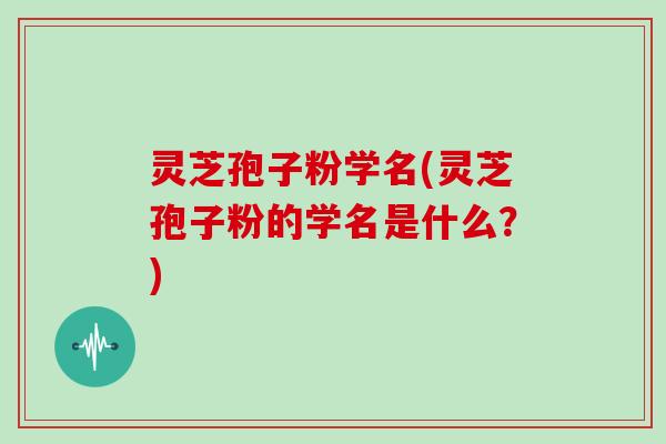 灵芝孢子粉学名(灵芝孢子粉的学名是什么?)