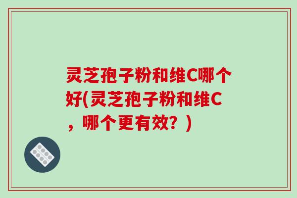 灵芝孢子粉和维C哪个好(灵芝孢子粉和维C,哪个更有效?)