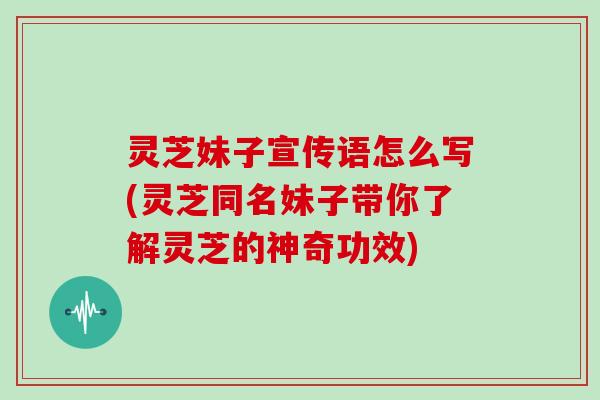 灵芝妹子宣传语怎么写(灵芝同名妹子带你了解灵芝的神奇功效)