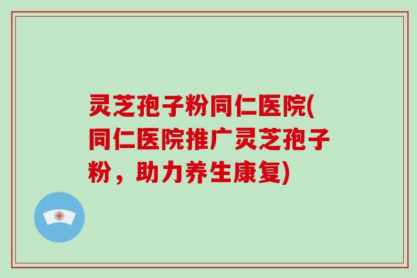 灵芝孢子粉同仁医院(同仁医院推广灵芝孢子粉,助力养生康复)