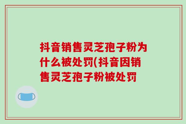抖音销售灵芝孢子粉为什么被处罚(抖音因销售灵芝孢子粉被处罚